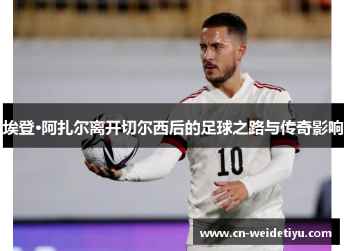 埃登·阿扎尔离开切尔西后的足球之路与传奇影响