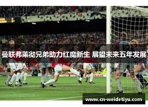 曼联弗莱彻兄弟助力红魔新生 展望未来五年发展